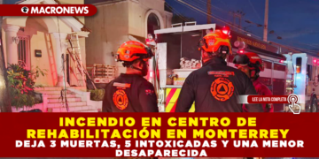 INCENDIO EN CENTRO DE REHABILITACIÓN EN MONTERREY DEJA 3 MUERTAS, 5 INTOXICADAS Y UNA MENOR DESAPARECIDA