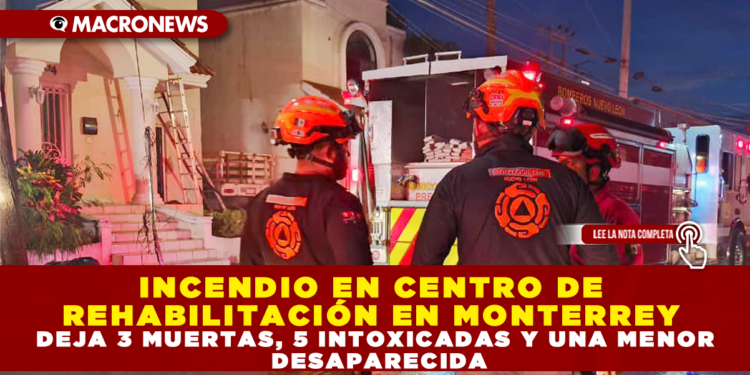 INCENDIO EN CENTRO DE REHABILITACIÓN EN MONTERREY DEJA 3 MUERTAS, 5 INTOXICADAS Y UNA MENOR DESAPARECIDA