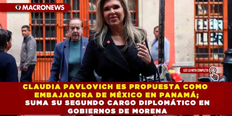 CLAUDIA PAVLOVICH ES PROPUESTA COMO EMBAJADORA DE MÉXICO EN PANAMÁ; SUMA SU SEGUNDO CARGO DIPLOMÁTICO EN GOBIERNOS DE MORENA