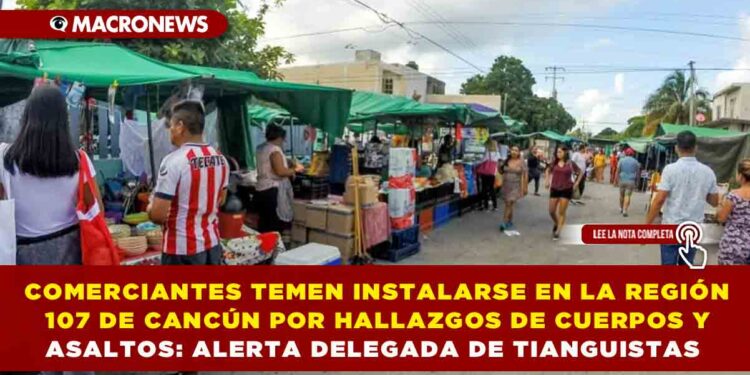 COMERCIANTES TEMEN INSTALARSE EN LA REGIÓN 107 DE CANCÚN POR HALLAZGOS DE CUERPOS Y ASALTOS: ALERTA DELEGADA DE TIANGUISTAS