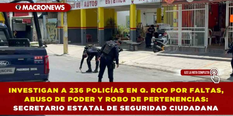 INVESTIGAN A 236 POLICÍAS EN QUINTANA ROO POR FALTAS, ABUSO DE PODER Y ROBO DE PERTENENCIAS: SECRETARIO ESTATAL DE SEGURIDAD CIUDADANA