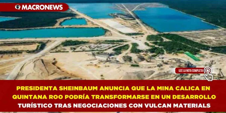 PRESIDENTA SHEINBAUM ANUNCIA QUE LA MINA CALICA EN QUINTANA ROO PODRÍA TRANSFORMARSE EN UN DESARROLLO TURÍSTICO TRAS NEGOCIACIONES CON VULCAN MATERIALS