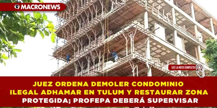 JUEZ ORDENA DEMOLER CONDOMINIO ILEGAL ADHAMAR EN TULUM Y RESTAURAR ZONA PROTEGIDA; PROFEPA DEBERÁ SUPERVISAR