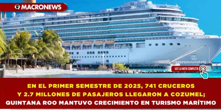 EN EL PRIMER SEMESTRE DE 2025, 741 CRUCEROS Y 2.7 MILLONES DE PASAJEROS LLEGARON A COZUMEL; QUINTANA ROO MANTUVO CRECIMIENTO EN TURISMO MARÍTIMO