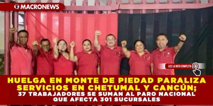 HUELGA EN MONTE DE PIEDAD PARALIZA SERVICIOS EN CHETUMAL Y CANCÚN; 37 TRABAJADORES SE SUMAN AL PARO NACIONAL QUE AFECTA 301 SUCURSALES