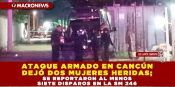 ATAQUE ARMADO EN CANCÚN DEJÓ DOS MUJERES HERIDAS; SE REPORTARON AL MENOS SIETE DISPAROS EN LA SM 246