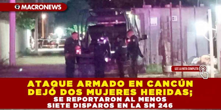 ATAQUE ARMADO EN CANCÚN DEJÓ DOS MUJERES HERIDAS; SE REPORTARON AL MENOS SIETE DISPAROS EN LA SM 246