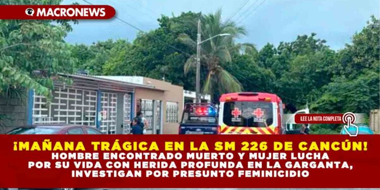 ¡MAÑANA TRÁGICA EN LA SM 226 DE CANCÚN! HOMBRE ENCONTRADO MUERTO Y MUJER LUCHA POR SU VIDA CON HERIDA PROFUNDA EN LA GARGANTA, INVESTIGAN POR PRESUNTO FEMINICIDIO
