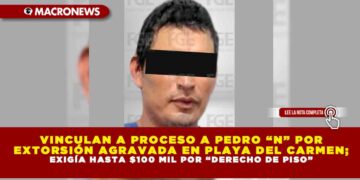 VINCULAN A PROCESO A PEDRO “N” POR EXTORSIÓN AGRAVADA EN PLAYA DEL CARMEN; EXIGÍA HASTA $100 MIL POR “DERECHO DE PISO”