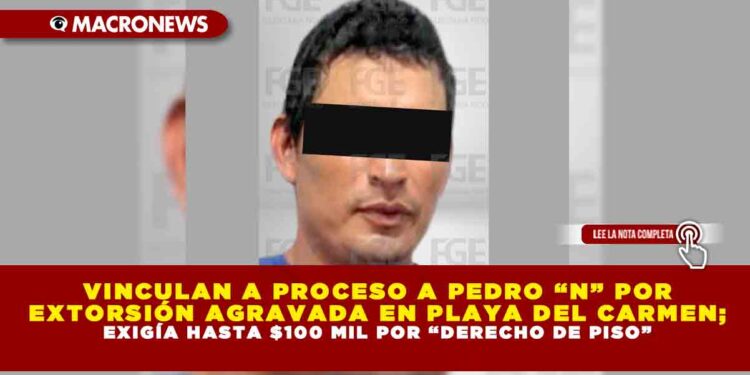 VINCULAN A PROCESO A PEDRO “N” POR EXTORSIÓN AGRAVADA EN PLAYA DEL CARMEN; EXIGÍA HASTA $100 MIL POR “DERECHO DE PISO”
