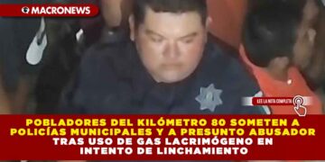 POBLADORES DEL KILÓMETRO 80 SOMETEN A POLICÍAS MUNICIPALES Y A PRESUNTO ABUSADOR TRAS USO DE GAS LACRIMÓGENO EN INTENTO DE LINCHAMIENTO