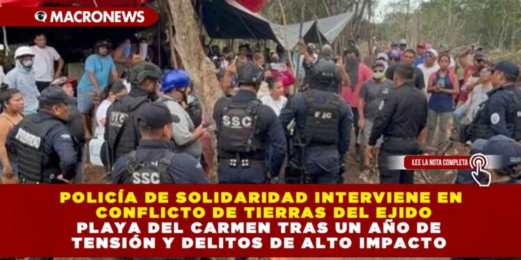 POLICÍA DE SOLIDARIDAD INTERVIENE EN CONFLICTO DE TIERRAS DEL EJIDO PLAYA DEL CARMEN TRAS UN AÑO DE TENSIÓN Y DELITOS DE ALTO IMPACTO