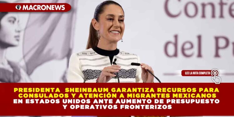 PRESIDENTA  SHEINBAUM GARANTIZA RECURSOS PARA CONSULADOS Y ATENCIÓN A MIGRANTES MEXICANOS EN ESTADOS UNIDOS ANTE AUMENTO DE PRESUPUESTO Y OPERATIVOS FRONTERIZOS