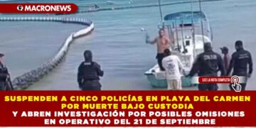 SUSPENDEN A CINCO POLICÍAS EN PLAYA DEL CARMEN POR MUERTE BAJO CUSTODIA Y ABREN INVESTIGACIÓN POR POSIBLES OMISIONES EN OPERATIVO DEL 21 DE SEPTIEMBRE