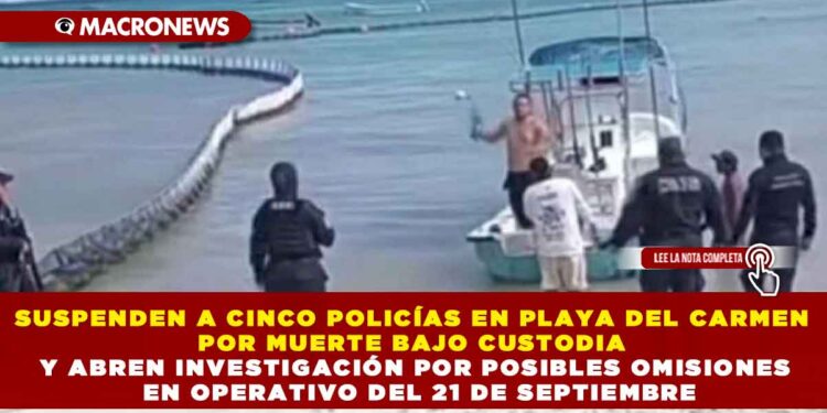 SUSPENDEN A CINCO POLICÍAS EN PLAYA DEL CARMEN POR MUERTE BAJO CUSTODIA Y ABREN INVESTIGACIÓN POR POSIBLES OMISIONES EN OPERATIVO DEL 21 DE SEPTIEMBRE