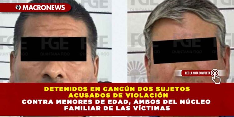 DETENIDOS EN CANCÚN DOS SUJETOS ACUSADOS DE VIOLACIÓN CONTRA MENORES DE EDAD, AMBOS DEL NÚCLEO FAMILIAR DE LAS VÍCTIMAS