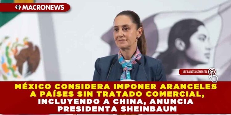 MÉXICO CONSIDERA IMPONER ARANCELES A PAÍSES SIN TRATADO COMERCIAL, INCLUYENDO A CHINA, ANUNCIA PRESIDENTA SHEINBAUM