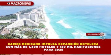 CARIBE MEXICANO IMPULSA EXPANSIÓN HOTELERA CON MÁS DE 1,400 HOTELES Y 150 MIL HABITACIONES PARA 2025
