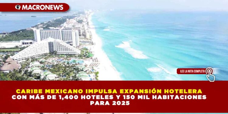 CARIBE MEXICANO IMPULSA EXPANSIÓN HOTELERA CON MÁS DE 1,400 HOTELES Y 150 MIL HABITACIONES PARA 2025