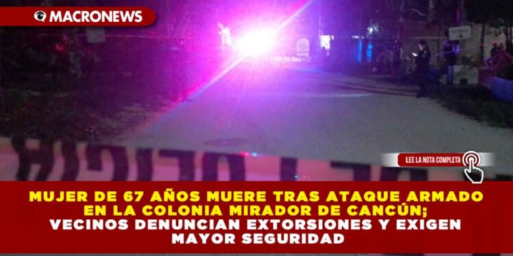 MUJER DE 67 AÑOS MUERE TRAS ATAQUE ARMADO EN LA COLONIA MIRADOR DE CANCÚN; VECINOS DENUNCIAN EXTORSIONES Y EXIGEN MAYOR SEGURIDAD