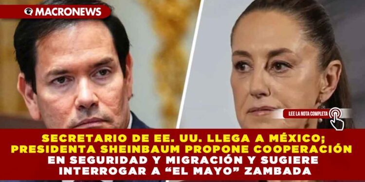 SECRETARIO DE EE. UU. LLEGA A MÉXICO; PRESIDENTA SHEINBAUM PROPONE COOPERACIÓN EN SEGURIDAD Y MIGRACIÓN Y SUGIERE INTERROGAR A “EL MAYO” ZAMBADA