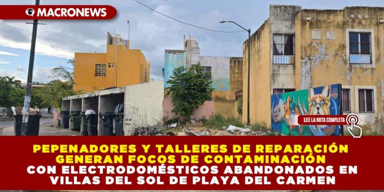 PEPENADORES Y TALLERES DE REPARACIÓN GENERAN FOCOS DE CONTAMINACIÓN CON ELECTRODOMÉSTICOS ABANDONADOS EN VILLAS DEL SOL DE PLAYA DEL CARMEN