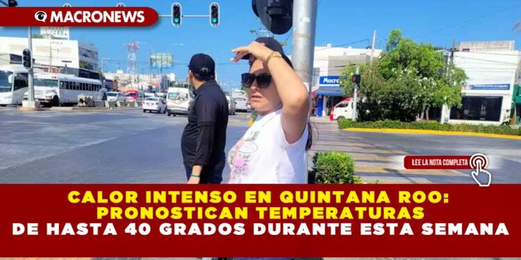 CALOR INTENSO EN QUINTANA ROO: PRONOSTICAN TEMPERATURAS DE HASTA 40 GRADOS DURANTE ESTA SEMANA