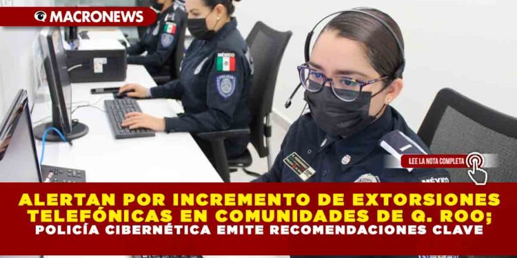 ALERTAN POR INCREMENTO DE EXTORSIONES TELEFÓNICAS EN COMUNIDADES DE QUINTANA ROO; POLICÍA CIBERNÉTICA EMITE RECOMENDACIONES CLAVE