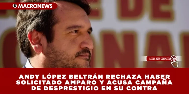 ANDY LÓPEZ BELTRÁN RECHAZA HABER SOLICITADO AMPARO Y ACUSA CAMPAÑA DE DESPRESTIGIO EN SU CONTRA