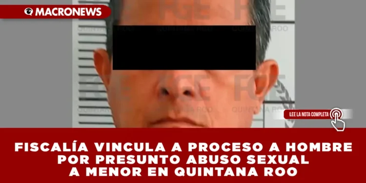 FISCALÍA VINCULA A PROCESO A HOMBRE POR PRESUNTO ABUSO SEXUAL A MENOR EN QUINTANA ROO