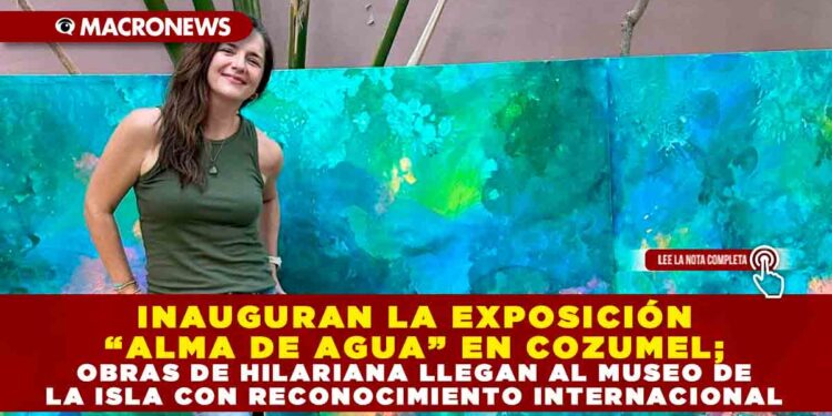 INAUGURAN LA EXPOSICIÓN “ALMA DE AGUA” EN COZUMEL; OBRAS DE HILARIANA LLEGAN AL MUSEO DE LA ISLA CON RECONOCIMIENTO INTERNACIONAL