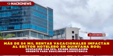 MÁS DE 54 MIL RENTAS VACACIONALES IMPACTAN AL SECTOR HOTELERO EN QUINTANA ROO; OCUPACIÓN CAE 30%, EXIGEN REGULACIÓN URGENTE PARA EQUILIBRAR COMPETENCIA