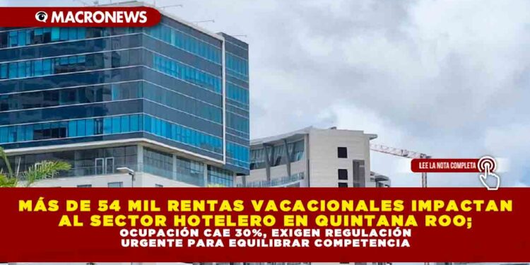 MÁS DE 54 MIL RENTAS VACACIONALES IMPACTAN AL SECTOR HOTELERO EN QUINTANA ROO; OCUPACIÓN CAE 30%, EXIGEN REGULACIÓN URGENTE PARA EQUILIBRAR COMPETENCIA
