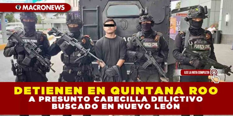DETIENEN EN QUINTANA ROO A PRESUNTO CABECILLA DELICTIVO BUSCADO EN NUEVO LEÓN