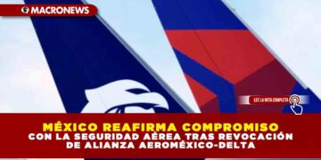 MÉXICO REAFIRMA COMPROMISO CON LA SEGURIDAD AÉREA TRAS REVOCACIÓN DE ALIANZA AEROMÉXICO-DELTA