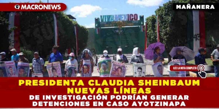 PRESIDENTA CLAUDIA SHEINBAUM: NUEVAS LÍNEAS DE INVESTIGACIÓN PODRÍAN GENERAR DETENCIONES EN CASO AYOTZINAPA