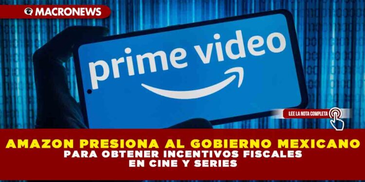 AMAZON PRESIONA AL GOBIERNO MEXICANO PARA OBTENER INCENTIVOS FISCALES EN CINE Y SERIES