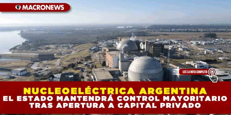 NUCLEOELÉCTRICA ARGENTINA: EL ESTADO MANTENDRÁ CONTROL MAYORITARIO TRAS APERTURA A CAPITAL PRIVADO