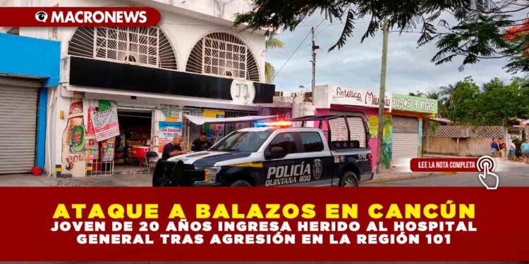 ATAQUE A BALAZOS EN CANCÚN: JOVEN DE 20 AÑOS INGRESA HERIDO AL HOSPITAL GENERAL TRAS AGRESIÓN EN LA REGIÓN 101