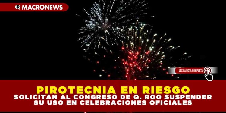 PIROTECNIA EN RIESGO: SOLICITAN AL CONGRESO DE Q. ROO SUSPENDER SU USO EN CELEBRACIONES OFICIALES