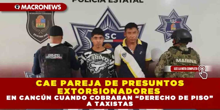 CAE PAREJA DE PRESUNTOS EXTORSIONADORES EN CANCÚN CUANDO COBRABAN “DERECHO DE PISO” A TAXISTAS