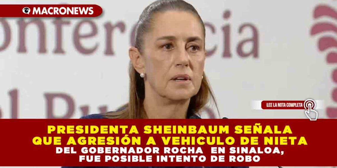 PRESIDENTA SHEINBAUM SEÑALA QUE AGRESIÓN A VEHICULO DE NIETA DEL GOBERNADOR ROCHA EN SINALOA, FUE POSIBLE INTENTO DE ROBO