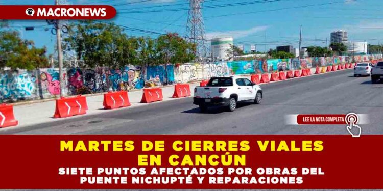 MARTES DE CIERRES VIALES EN CANCÚN: SIETE PUNTOS AFECTADOS POR OBRAS DEL PUENTE NICHUPTÉ Y REPARACIONES