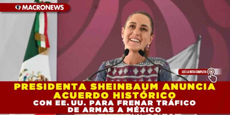 PRESIDENTA SHEINBAUM ANUNCIA ACUERDO HISTÓRICO CON EE. UU. PARA FRENAR TRÁFICO DE ARMAS A MÉXICO