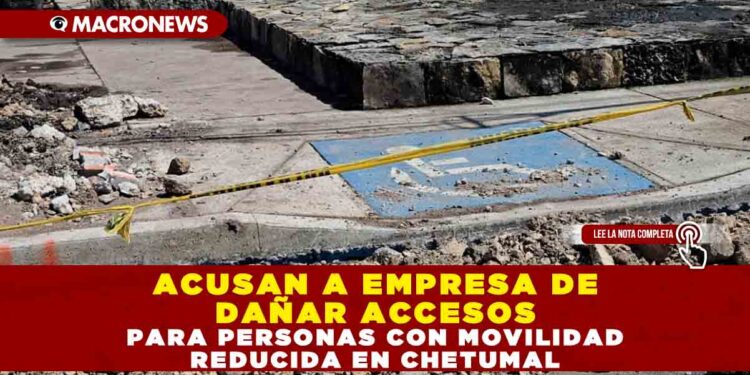 ACUSAN A EMPRESA DE DAÑAR ACCESOS PARA PERSONAS CON MOVILIDAD REDUCIDA EN CHETUMAL