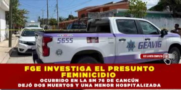 FGE INVESTIGA EL PRESUNTO FEMINICIDIO OCURRIDO EN LA SM 76 DE CANCÚN, DEJO DOS MUERTOS Y UNA MENOR HOSPITALIZADA
