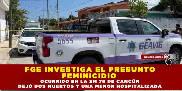 FGE INVESTIGA EL PRESUNTO FEMINICIDIO OCURRIDO EN LA SM 76 DE CANCÚN, DEJO DOS MUERTOS Y UNA MENOR HOSPITALIZADA