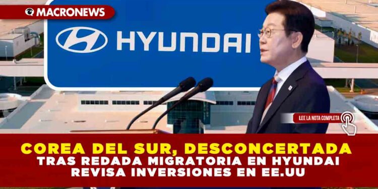 COREA DEL SUR, “DESCONCERTADA” TRAS REDADA MIGRATORIA EN HYUNDAI: REVISA INVERSIONES EN EE.UU