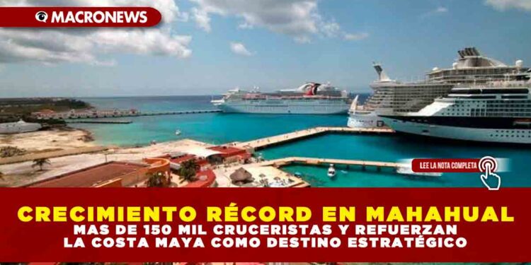 CRECIMIENTO RÉCORD EN MAHAHUAL: MAS DE 150 MIL CRUCERISTAS Y REFUERZAN LA COSTA MAYA COMO DESTINO ESTRATÉGICO