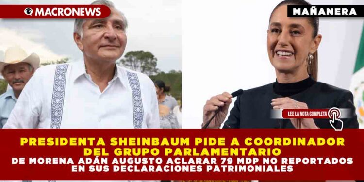 PRESIDENTA SHEINBAUM PIDE A COORDINADOR DEL GRUPO PARLAMENTARIO DE MORENA ADÁN AUGUSTO ACLARAR 79 MDP NO REPORTADOS EN SUS DECLARACIONES PATRIMONIALES